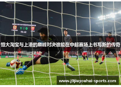 恒大淘宝与上港的巅峰对决谁能在中超赛场上书写新的传奇